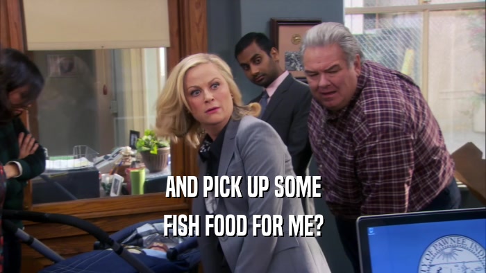 AND PICK UP SOME FISH FOOD FOR ME? 
