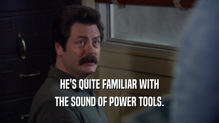 HE'S QUITE FAMILIAR WITH THE SOUND OF POWER TOOLS. 