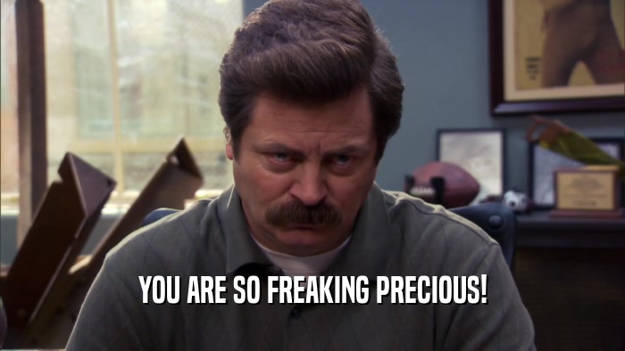 YOU ARE SO FREAKING PRECIOUS!  