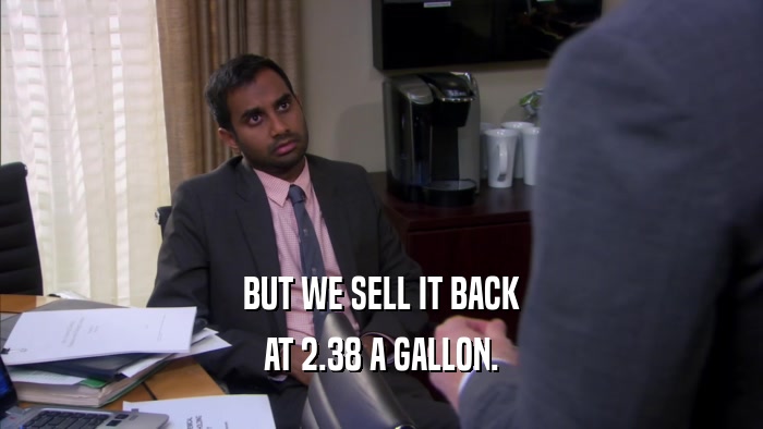 BUT WE SELL IT BACK AT 2.38 A GALLON. 