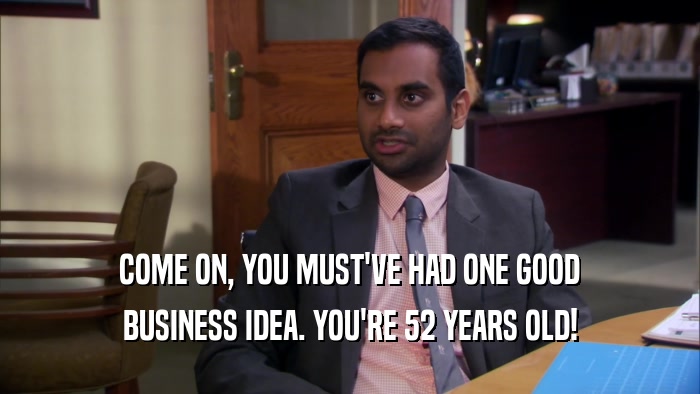 COME ON, YOU MUST'VE HAD ONE GOOD BUSINESS IDEA. YOU'RE 52 YEARS OLD! 