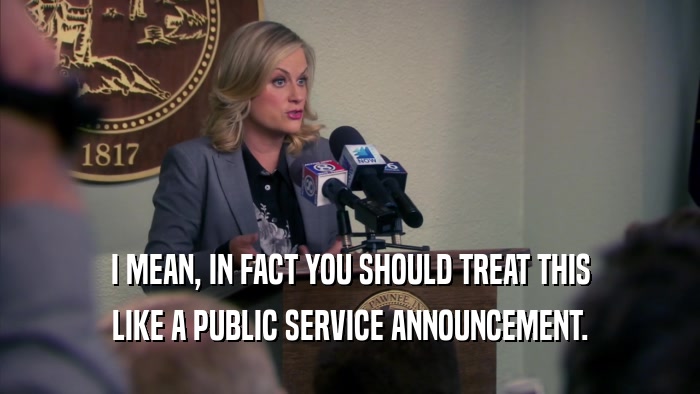 I MEAN, IN FACT YOU SHOULD TREAT THIS LIKE A PUBLIC SERVICE ANNOUNCEMENT. 
