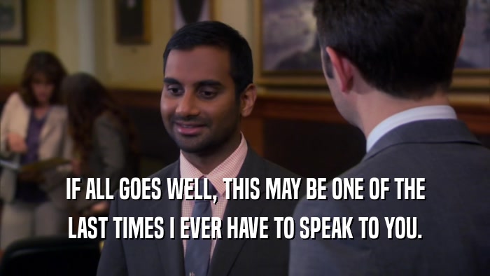 IF ALL GOES WELL, THIS MAY BE ONE OF THE LAST TIMES I EVER HAVE TO SPEAK TO YOU. 