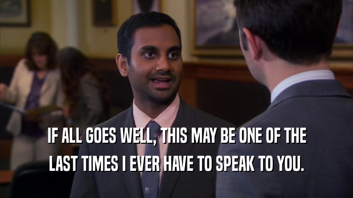 IF ALL GOES WELL, THIS MAY BE ONE OF THE LAST TIMES I EVER HAVE TO SPEAK TO YOU. 