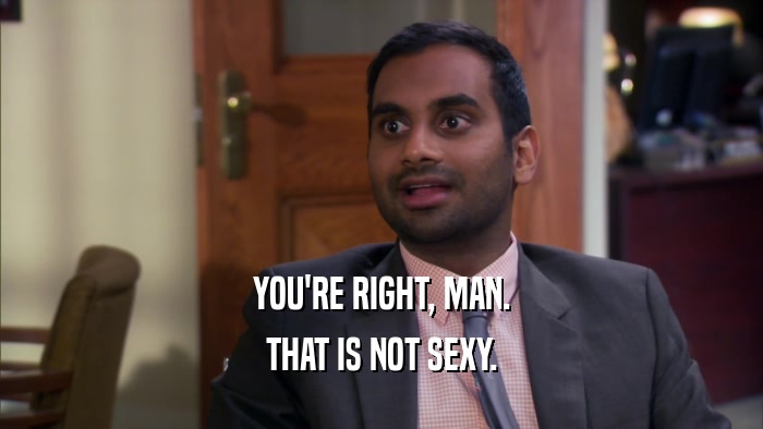 YOU'RE RIGHT, MAN. THAT IS NOT SEXY. 