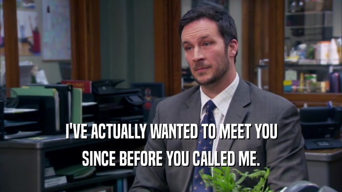 I'VE ACTUALLY WANTED TO MEET YOU SINCE BEFORE YOU CALLED ME. 