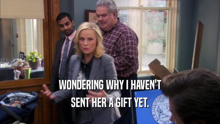 WONDERING WHY I HAVEN'T SENT HER A GIFT YET. 