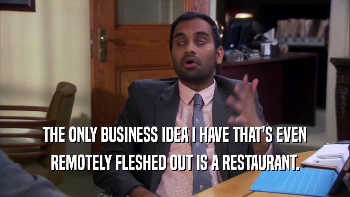 THE ONLY BUSINESS IDEA I HAVE THAT'S EVEN REMOTELY FLESHED OUT IS A RESTAURANT. 