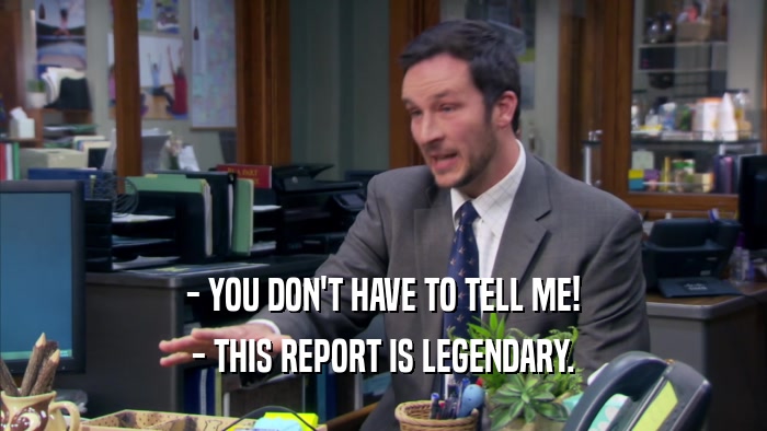 - YOU DON'T HAVE TO TELL ME! - THIS REPORT IS LEGENDARY. 