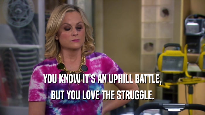 YOU KNOW IT'S AN UPHILL BATTLE, BUT YOU LOVE THE STRUGGLE. 