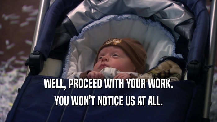 WELL, PROCEED WITH YOUR WORK. YOU WON'T NOTICE US AT ALL. 