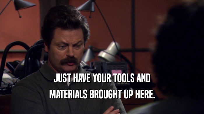 JUST HAVE YOUR TOOLS AND MATERIALS BROUGHT UP HERE. 