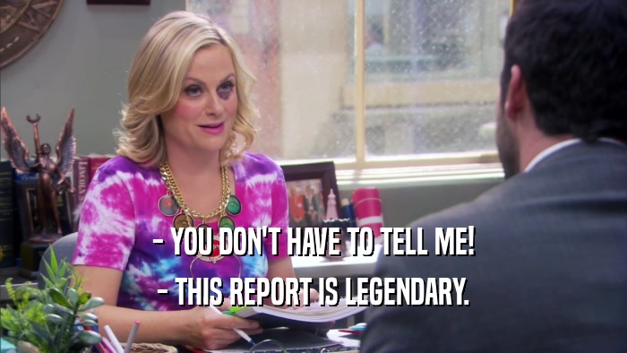- YOU DON'T HAVE TO TELL ME! - THIS REPORT IS LEGENDARY. 