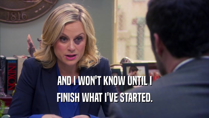 AND I WON'T KNOW UNTIL I FINISH WHAT I'VE STARTED. 