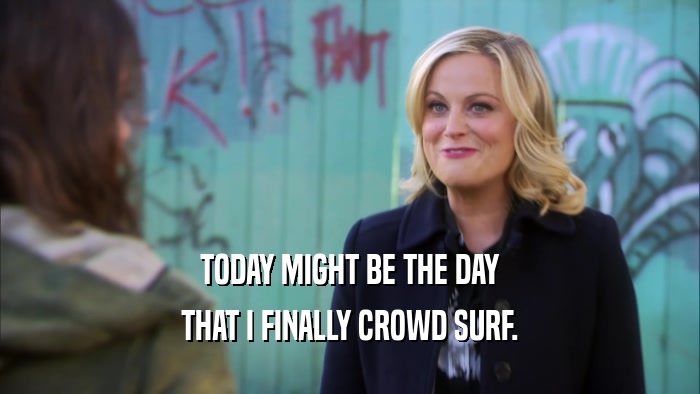 TODAY MIGHT BE THE DAY THAT I FINALLY CROWD SURF. 