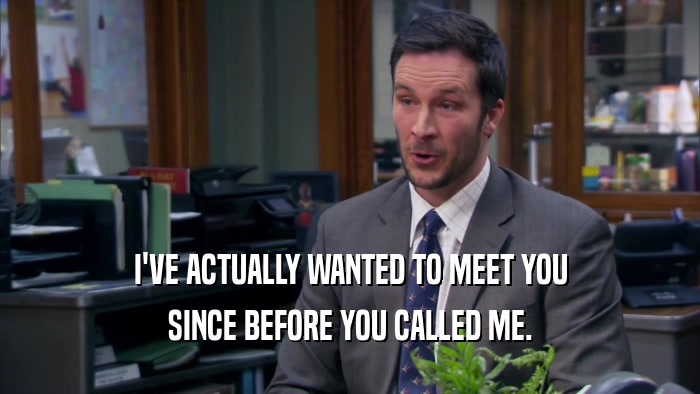 I'VE ACTUALLY WANTED TO MEET YOU SINCE BEFORE YOU CALLED ME. 