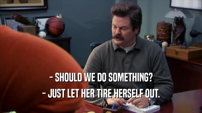 - SHOULD WE DO SOMETHING? - JUST LET HER TIRE HERSELF OUT. 