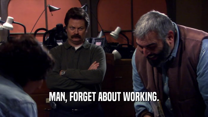 MAN, FORGET ABOUT WORKING.  