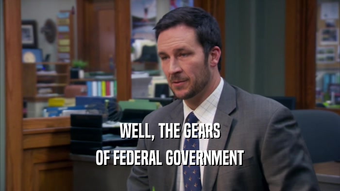 WELL, THE GEARS OF FEDERAL GOVERNMENT 
