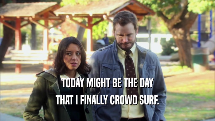 TODAY MIGHT BE THE DAY THAT I FINALLY CROWD SURF. 