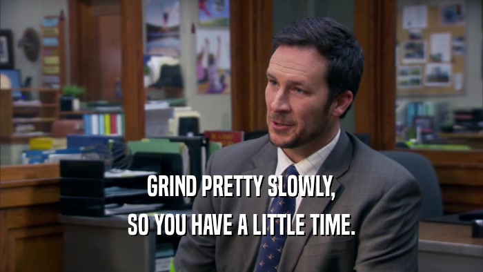 GRIND PRETTY SLOWLY, SO YOU HAVE A LITTLE TIME. 