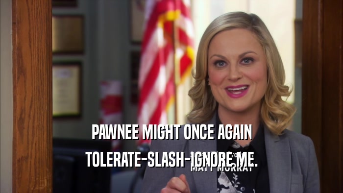 PAWNEE MIGHT ONCE AGAIN TOLERATE-SLASH-IGNORE ME. 