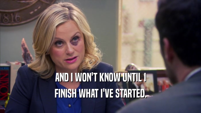 AND I WON'T KNOW UNTIL I FINISH WHAT I'VE STARTED. 