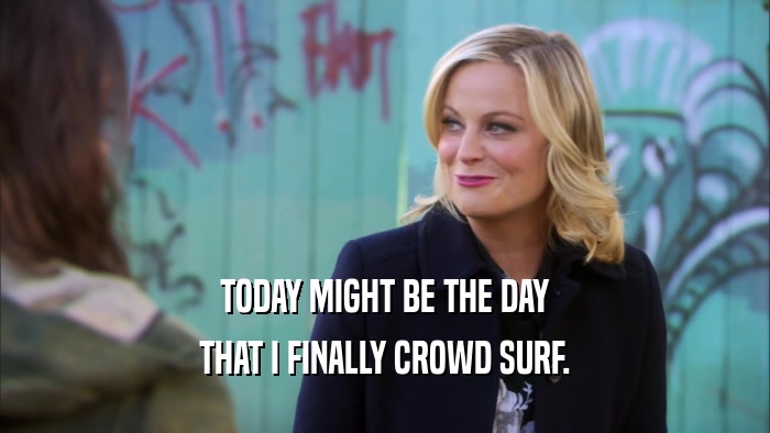 TODAY MIGHT BE THE DAY THAT I FINALLY CROWD SURF. 
