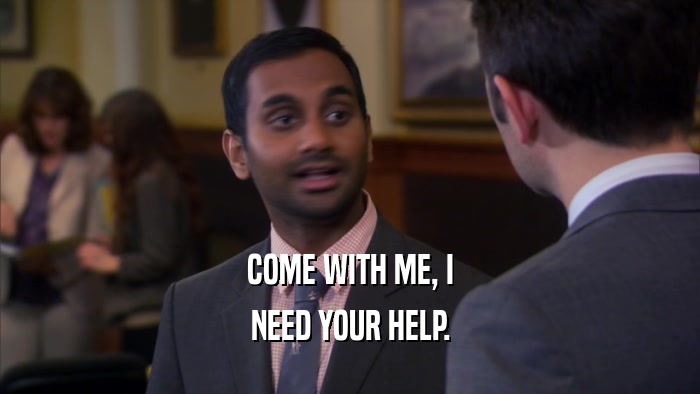 COME WITH ME, I NEED YOUR HELP. 