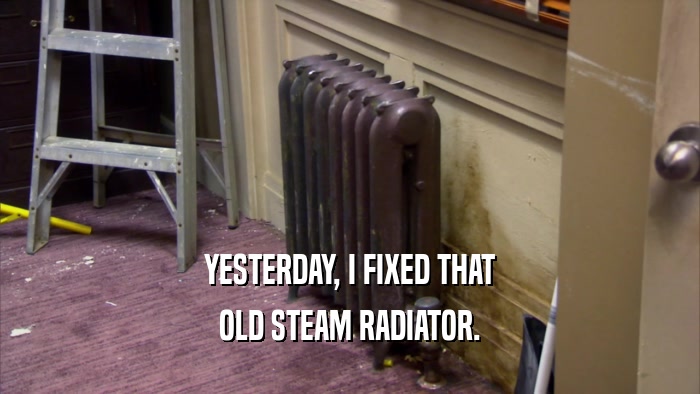 YESTERDAY, I FIXED THAT OLD STEAM RADIATOR. 