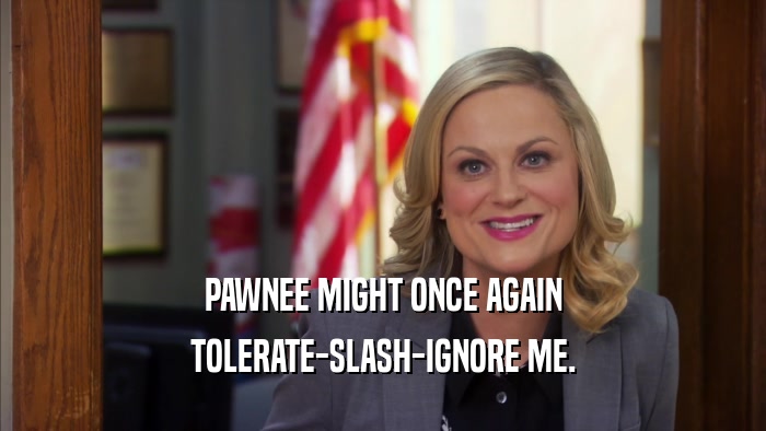 PAWNEE MIGHT ONCE AGAIN TOLERATE-SLASH-IGNORE ME. 