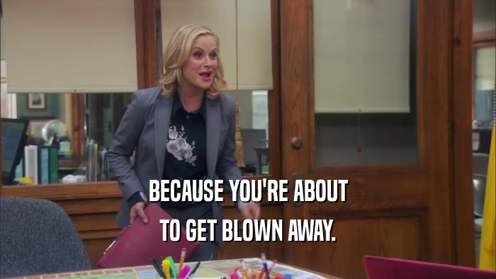 BECAUSE YOU'RE ABOUT TO GET BLOWN AWAY. 
