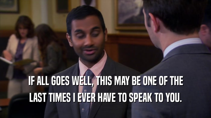 IF ALL GOES WELL, THIS MAY BE ONE OF THE LAST TIMES I EVER HAVE TO SPEAK TO YOU. 