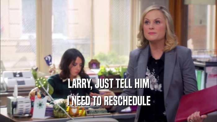LARRY, JUST TELL HIM I NEED TO RESCHEDULE 