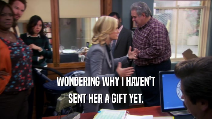 WONDERING WHY I HAVEN'T SENT HER A GIFT YET. 