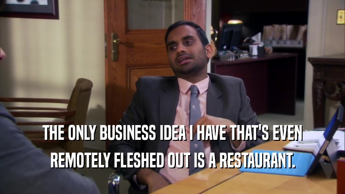 THE ONLY BUSINESS IDEA I HAVE THAT'S EVEN REMOTELY FLESHED OUT IS A RESTAURANT. 