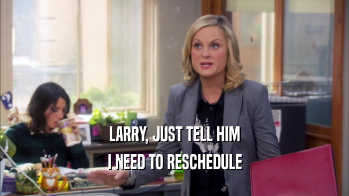 LARRY, JUST TELL HIM I NEED TO RESCHEDULE 