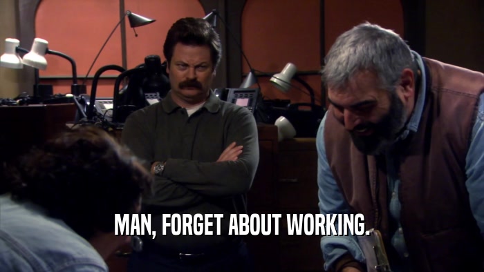 MAN, FORGET ABOUT WORKING.  