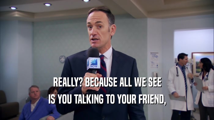 REALLY? BECAUSE ALL WE SEE IS YOU TALKING TO YOUR FRIEND, 