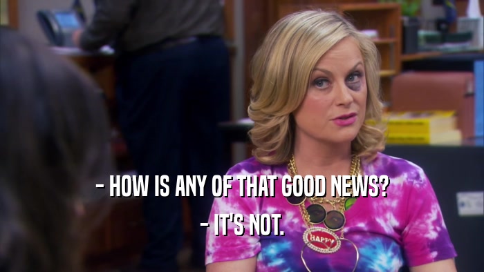 - HOW IS ANY OF THAT GOOD NEWS? - IT'S NOT. 