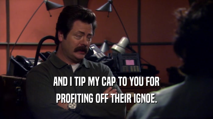 AND I TIP MY CAP TO YOU FOR PROFITING OFF THEIR IGNOE. 