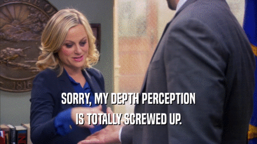 SORRY, MY DEPTH PERCEPTION IS TOTALLY SCREWED UP. 