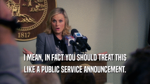 I MEAN, IN FACT YOU SHOULD TREAT THIS LIKE A PUBLIC SERVICE ANNOUNCEMENT. 