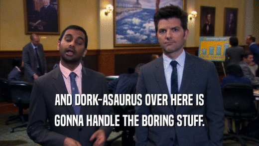 AND DORK-ASAURUS OVER HERE IS GONNA HANDLE THE BORING STUFF. 