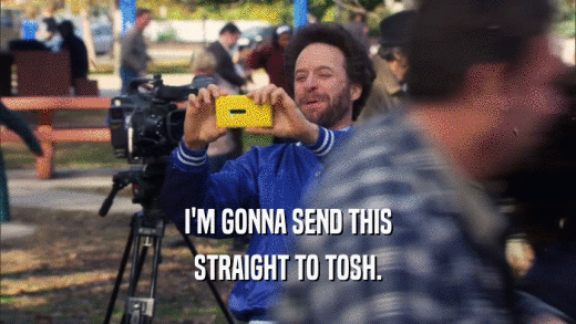 I'M GONNA SEND THIS STRAIGHT TO TOSH. 
