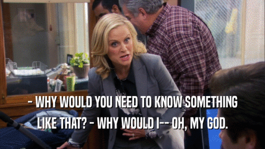 - WHY WOULD YOU NEED TO KNOW SOMETHING LIKE THAT? - WHY WOULD I-- OH, MY GOD. 