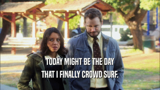 TODAY MIGHT BE THE DAY THAT I FINALLY CROWD SURF. 