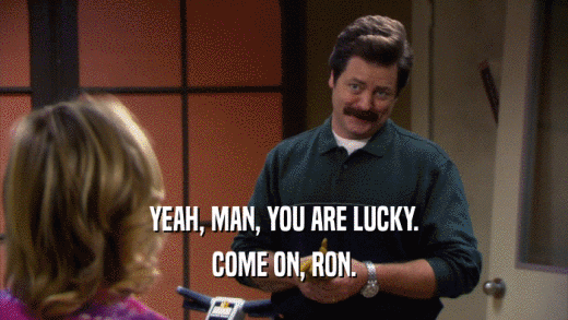 YEAH, MAN, YOU ARE LUCKY. COME ON, RON. 