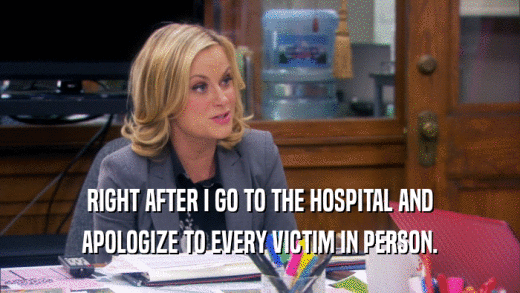 RIGHT AFTER I GO TO THE HOSPITAL AND APOLOGIZE TO EVERY VICTIM IN PERSON. 