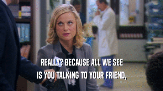 REALLY? BECAUSE ALL WE SEE IS YOU TALKING TO YOUR FRIEND, 